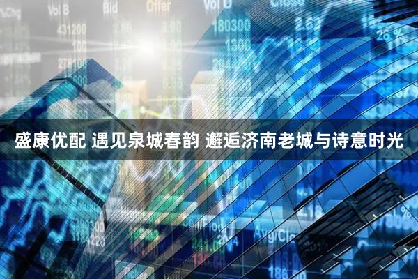 盛康优配 遇见泉城春韵 邂逅济南老城与诗意时光